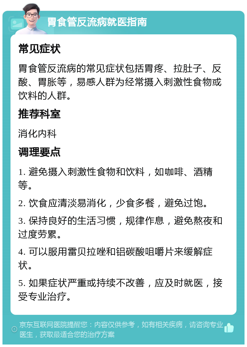 胃食管反流病就医指南 常见症状 胃食管反流病的常见症状包括胃疼、拉肚子、反酸、胃胀等，易感人群为经常摄入刺激性食物或饮料的人群。 推荐科室 消化内科 调理要点 1. 避免摄入刺激性食物和饮料，如咖啡、酒精等。 2. 饮食应清淡易消化，少食多餐，避免过饱。 3. 保持良好的生活习惯，规律作息，避免熬夜和过度劳累。 4. 可以服用雷贝拉唑和铝碳酸咀嚼片来缓解症状。 5. 如果症状严重或持续不改善，应及时就医，接受专业治疗。