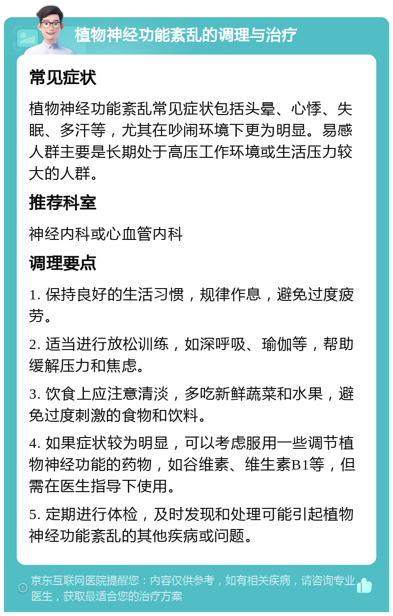 植物神经功能紊乱的调理与治疗 常见症状 植物神经功能紊乱常见症状包括头晕、心悸、失眠、多汗等，尤其在吵闹环境下更为明显。易感人群主要是长期处于高压工作环境或生活压力较大的人群。 推荐科室 神经内科或心血管内科 调理要点 1. 保持良好的生活习惯，规律作息，避免过度疲劳。 2. 适当进行放松训练，如深呼吸、瑜伽等，帮助缓解压力和焦虑。 3. 饮食上应注意清淡，多吃新鲜蔬菜和水果，避免过度刺激的食物和饮料。 4. 如果症状较为明显，可以考虑服用一些调节植物神经功能的药物，如谷维素、维生素B1等，但需在医生指导下使用。 5. 定期进行体检，及时发现和处理可能引起植物神经功能紊乱的其他疾病或问题。