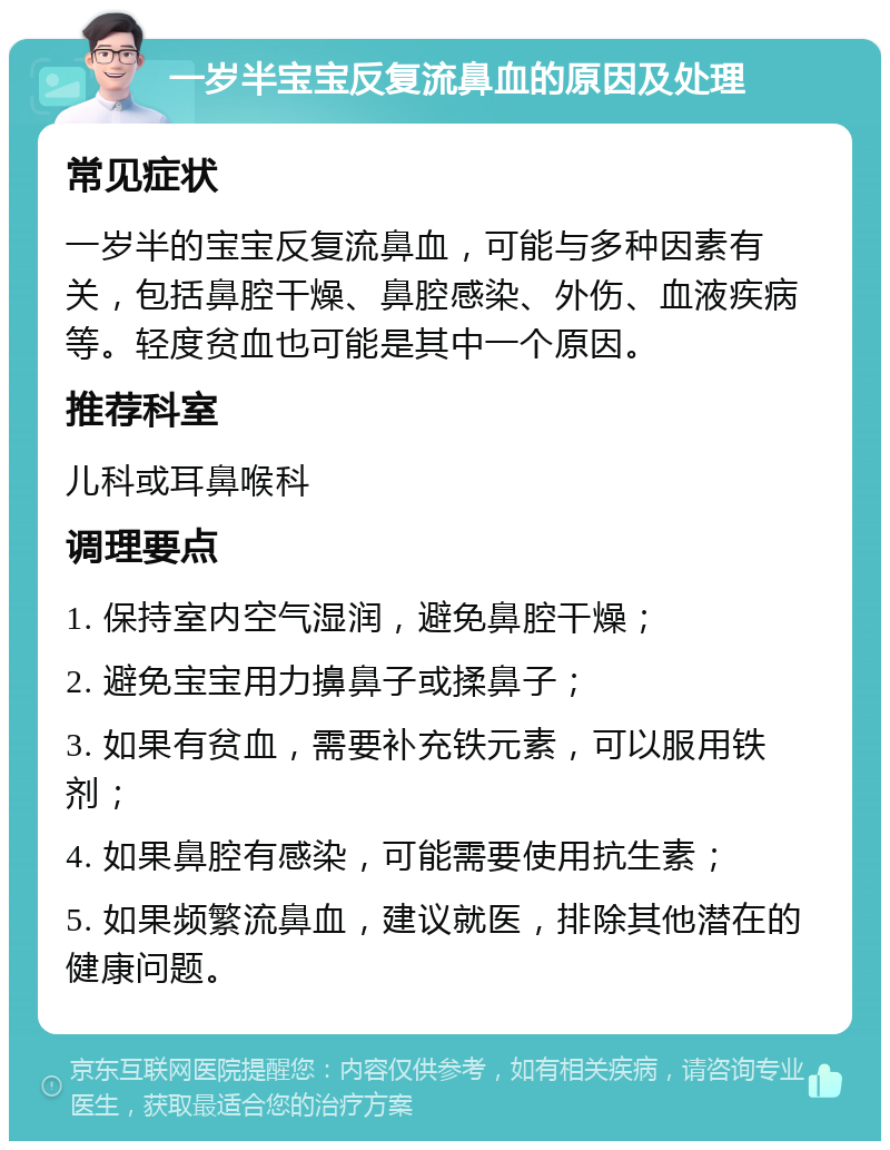 一岁半宝宝反复流鼻血的原因及处理 常见症状 一岁半的宝宝反复流鼻血，可能与多种因素有关，包括鼻腔干燥、鼻腔感染、外伤、血液疾病等。轻度贫血也可能是其中一个原因。 推荐科室 儿科或耳鼻喉科 调理要点 1. 保持室内空气湿润，避免鼻腔干燥； 2. 避免宝宝用力擤鼻子或揉鼻子； 3. 如果有贫血，需要补充铁元素，可以服用铁剂； 4. 如果鼻腔有感染，可能需要使用抗生素； 5. 如果频繁流鼻血，建议就医，排除其他潜在的健康问题。