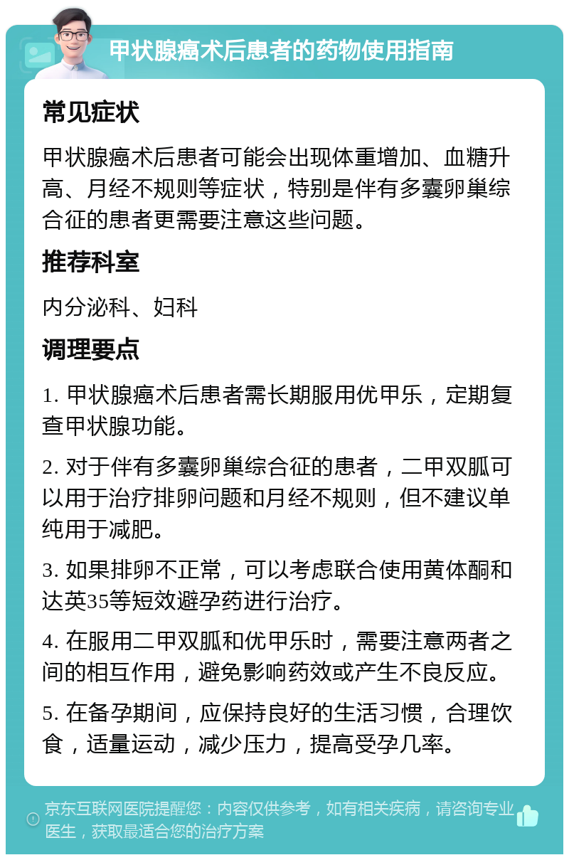 甲状腺癌术后患者的药物使用指南 常见症状 甲状腺癌术后患者可能会出现体重增加、血糖升高、月经不规则等症状，特别是伴有多囊卵巢综合征的患者更需要注意这些问题。 推荐科室 内分泌科、妇科 调理要点 1. 甲状腺癌术后患者需长期服用优甲乐，定期复查甲状腺功能。 2. 对于伴有多囊卵巢综合征的患者，二甲双胍可以用于治疗排卵问题和月经不规则，但不建议单纯用于减肥。 3. 如果排卵不正常，可以考虑联合使用黄体酮和达英35等短效避孕药进行治疗。 4. 在服用二甲双胍和优甲乐时，需要注意两者之间的相互作用，避免影响药效或产生不良反应。 5. 在备孕期间，应保持良好的生活习惯，合理饮食，适量运动，减少压力，提高受孕几率。