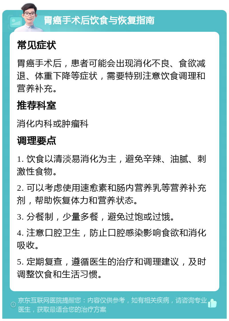 胃癌手术后饮食与恢复指南 常见症状 胃癌手术后，患者可能会出现消化不良、食欲减退、体重下降等症状，需要特别注意饮食调理和营养补充。 推荐科室 消化内科或肿瘤科 调理要点 1. 饮食以清淡易消化为主，避免辛辣、油腻、刺激性食物。 2. 可以考虑使用速愈素和肠内营养乳等营养补充剂，帮助恢复体力和营养状态。 3. 分餐制，少量多餐，避免过饱或过饿。 4. 注意口腔卫生，防止口腔感染影响食欲和消化吸收。 5. 定期复查，遵循医生的治疗和调理建议，及时调整饮食和生活习惯。