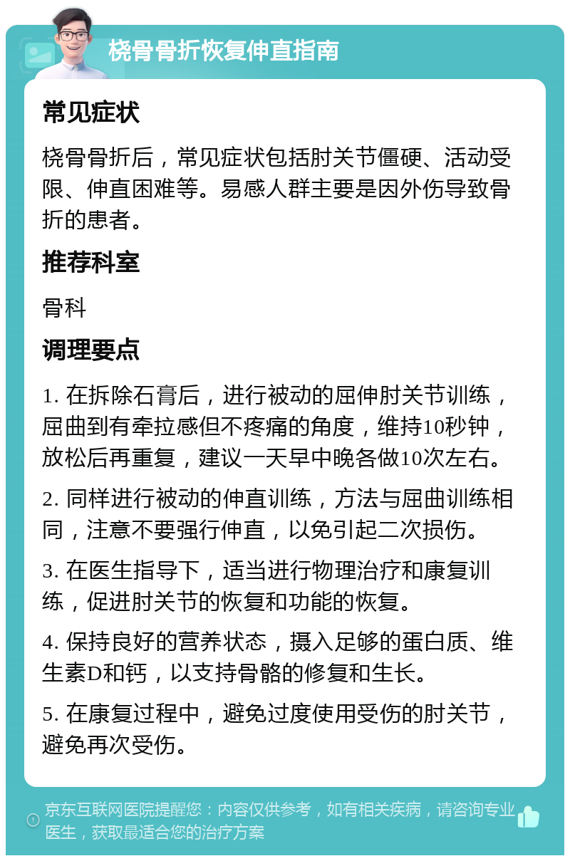 桡骨骨折恢复伸直指南 常见症状 桡骨骨折后，常见症状包括肘关节僵硬、活动受限、伸直困难等。易感人群主要是因外伤导致骨折的患者。 推荐科室 骨科 调理要点 1. 在拆除石膏后，进行被动的屈伸肘关节训练，屈曲到有牵拉感但不疼痛的角度，维持10秒钟，放松后再重复，建议一天早中晚各做10次左右。 2. 同样进行被动的伸直训练，方法与屈曲训练相同，注意不要强行伸直，以免引起二次损伤。 3. 在医生指导下，适当进行物理治疗和康复训练，促进肘关节的恢复和功能的恢复。 4. 保持良好的营养状态，摄入足够的蛋白质、维生素D和钙，以支持骨骼的修复和生长。 5. 在康复过程中，避免过度使用受伤的肘关节，避免再次受伤。