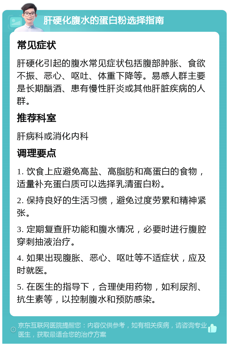 肝硬化腹水的蛋白粉选择指南 常见症状 肝硬化引起的腹水常见症状包括腹部肿胀、食欲不振、恶心、呕吐、体重下降等。易感人群主要是长期酗酒、患有慢性肝炎或其他肝脏疾病的人群。 推荐科室 肝病科或消化内科 调理要点 1. 饮食上应避免高盐、高脂肪和高蛋白的食物，适量补充蛋白质可以选择乳清蛋白粉。 2. 保持良好的生活习惯，避免过度劳累和精神紧张。 3. 定期复查肝功能和腹水情况，必要时进行腹腔穿刺抽液治疗。 4. 如果出现腹胀、恶心、呕吐等不适症状，应及时就医。 5. 在医生的指导下，合理使用药物，如利尿剂、抗生素等，以控制腹水和预防感染。