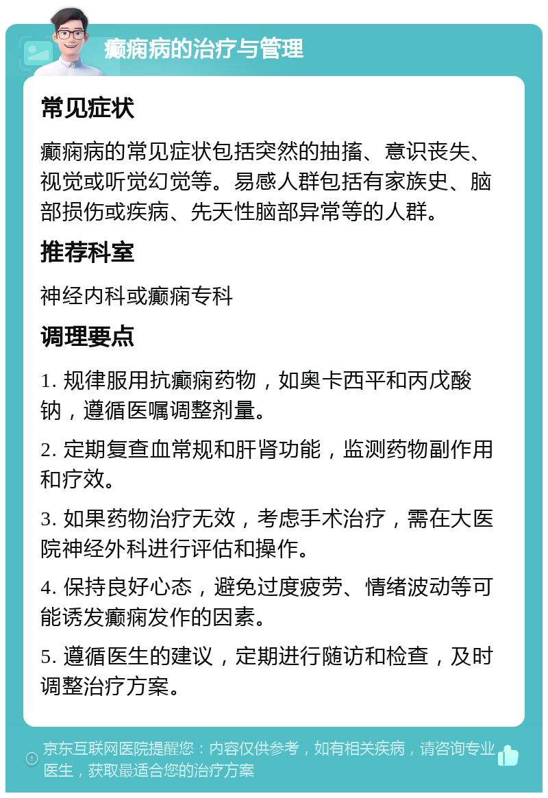 癫痫病的治疗与管理 常见症状 癫痫病的常见症状包括突然的抽搐、意识丧失、视觉或听觉幻觉等。易感人群包括有家族史、脑部损伤或疾病、先天性脑部异常等的人群。 推荐科室 神经内科或癫痫专科 调理要点 1. 规律服用抗癫痫药物，如奥卡西平和丙戊酸钠，遵循医嘱调整剂量。 2. 定期复查血常规和肝肾功能，监测药物副作用和疗效。 3. 如果药物治疗无效，考虑手术治疗，需在大医院神经外科进行评估和操作。 4. 保持良好心态，避免过度疲劳、情绪波动等可能诱发癫痫发作的因素。 5. 遵循医生的建议，定期进行随访和检查，及时调整治疗方案。