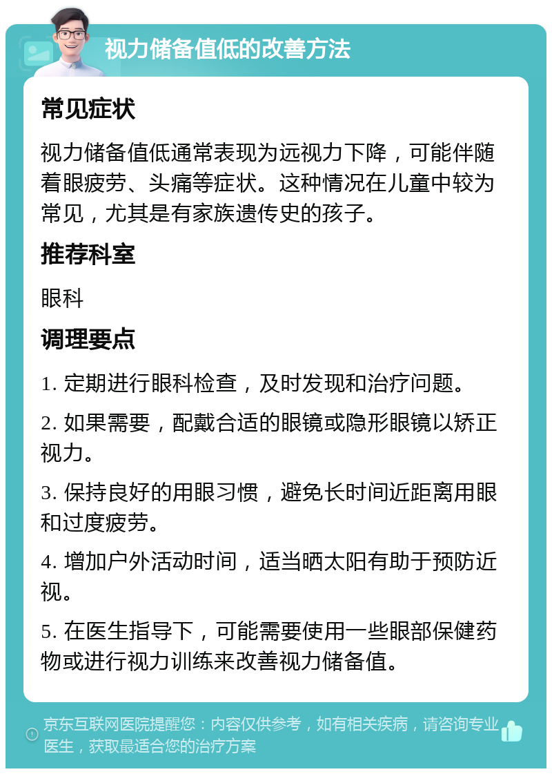 视力储备值低的改善方法 常见症状 视力储备值低通常表现为远视力下降，可能伴随着眼疲劳、头痛等症状。这种情况在儿童中较为常见，尤其是有家族遗传史的孩子。 推荐科室 眼科 调理要点 1. 定期进行眼科检查，及时发现和治疗问题。 2. 如果需要，配戴合适的眼镜或隐形眼镜以矫正视力。 3. 保持良好的用眼习惯，避免长时间近距离用眼和过度疲劳。 4. 增加户外活动时间，适当晒太阳有助于预防近视。 5. 在医生指导下，可能需要使用一些眼部保健药物或进行视力训练来改善视力储备值。