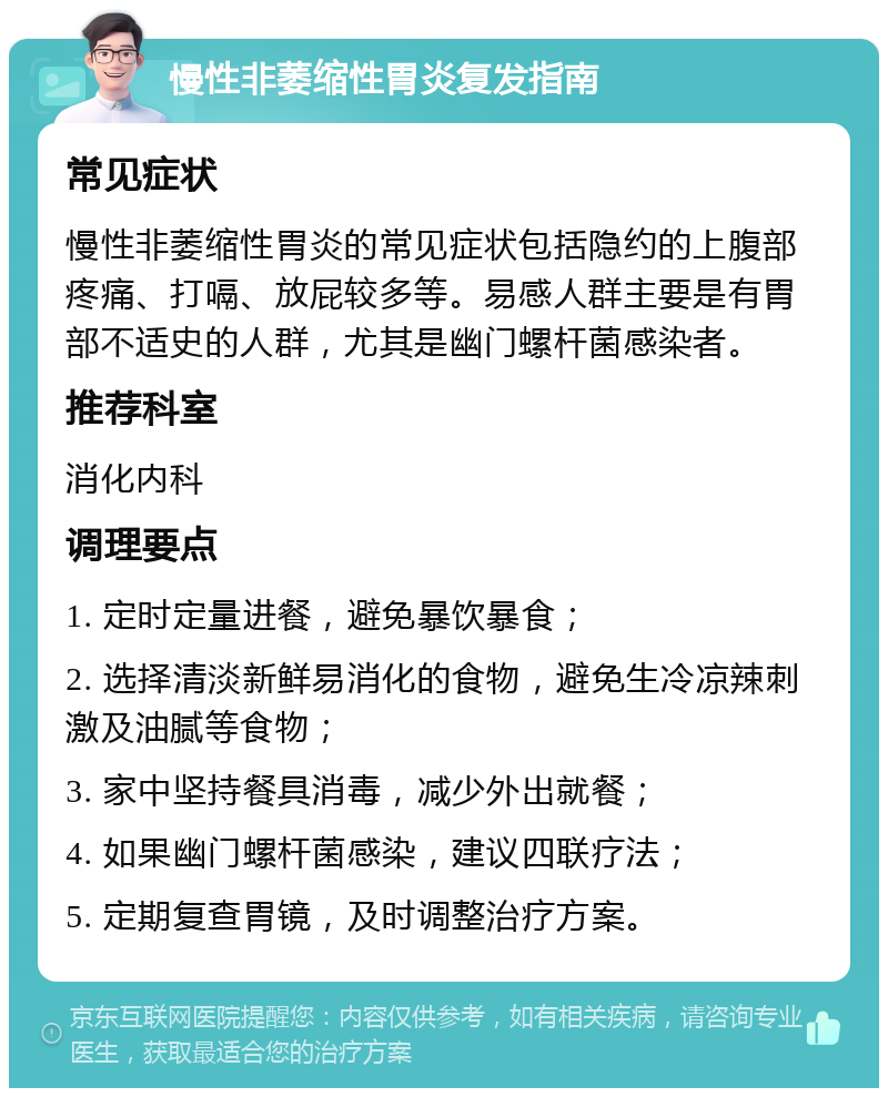 慢性非萎缩性胃炎复发指南 常见症状 慢性非萎缩性胃炎的常见症状包括隐约的上腹部疼痛、打嗝、放屁较多等。易感人群主要是有胃部不适史的人群，尤其是幽门螺杆菌感染者。 推荐科室 消化内科 调理要点 1. 定时定量进餐，避免暴饮暴食； 2. 选择清淡新鲜易消化的食物，避免生冷凉辣刺激及油腻等食物； 3. 家中坚持餐具消毒，减少外出就餐； 4. 如果幽门螺杆菌感染，建议四联疗法； 5. 定期复查胃镜，及时调整治疗方案。