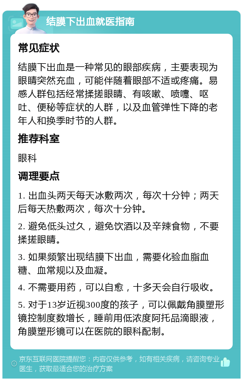 结膜下出血就医指南 常见症状 结膜下出血是一种常见的眼部疾病，主要表现为眼睛突然充血，可能伴随着眼部不适或疼痛。易感人群包括经常揉搓眼睛、有咳嗽、喷嚏、呕吐、便秘等症状的人群，以及血管弹性下降的老年人和换季时节的人群。 推荐科室 眼科 调理要点 1. 出血头两天每天冰敷两次，每次十分钟；两天后每天热敷两次，每次十分钟。 2. 避免低头过久，避免饮酒以及辛辣食物，不要揉搓眼睛。 3. 如果频繁出现结膜下出血，需要化验血脂血糖、血常规以及血凝。 4. 不需要用药，可以自愈，十多天会自行吸收。 5. 对于13岁近视300度的孩子，可以佩戴角膜塑形镜控制度数增长，睡前用低浓度阿托品滴眼液，角膜塑形镜可以在医院的眼科配制。