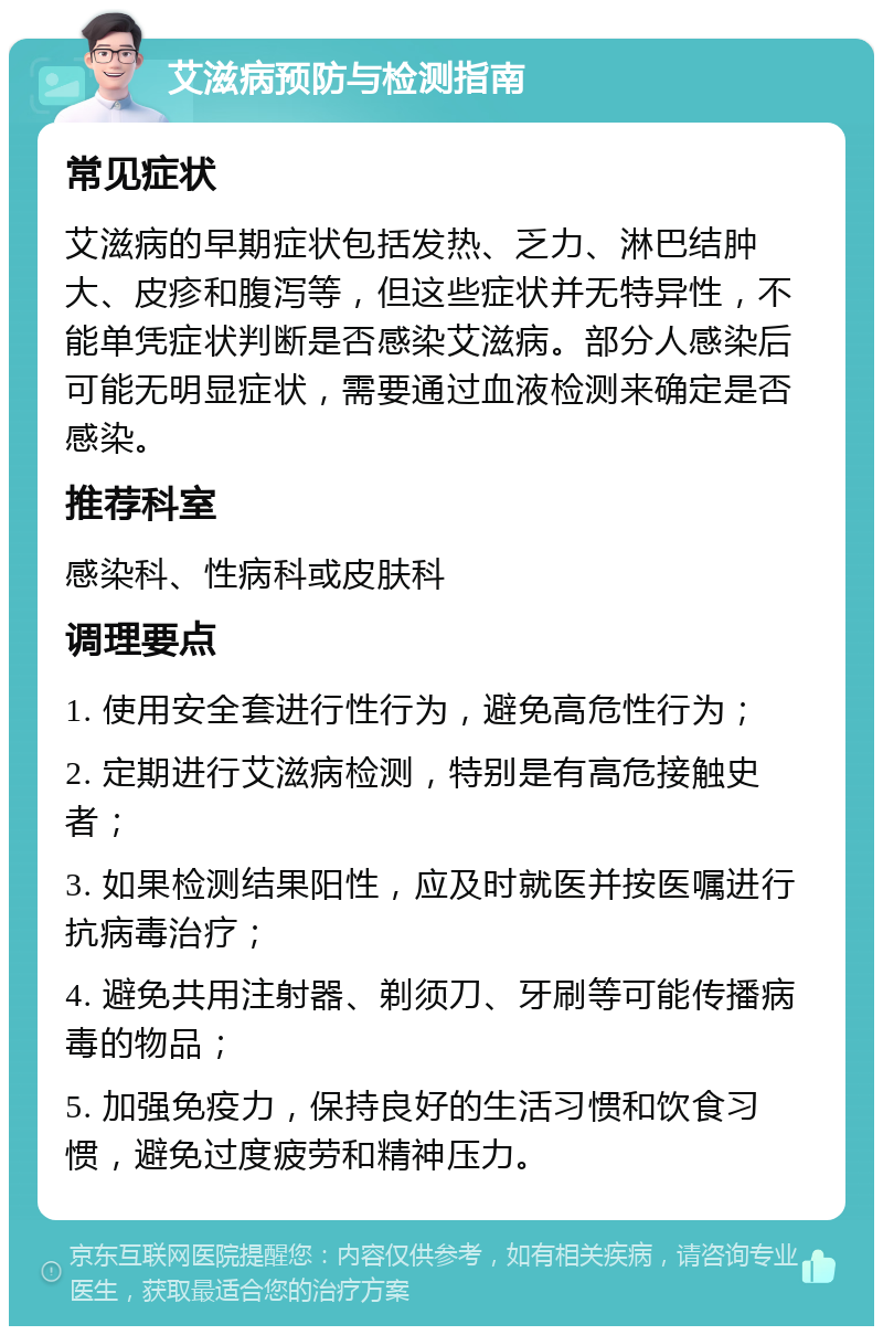 艾滋病预防与检测指南 常见症状 艾滋病的早期症状包括发热、乏力、淋巴结肿大、皮疹和腹泻等，但这些症状并无特异性，不能单凭症状判断是否感染艾滋病。部分人感染后可能无明显症状，需要通过血液检测来确定是否感染。 推荐科室 感染科、性病科或皮肤科 调理要点 1. 使用安全套进行性行为，避免高危性行为； 2. 定期进行艾滋病检测，特别是有高危接触史者； 3. 如果检测结果阳性，应及时就医并按医嘱进行抗病毒治疗； 4. 避免共用注射器、剃须刀、牙刷等可能传播病毒的物品； 5. 加强免疫力，保持良好的生活习惯和饮食习惯，避免过度疲劳和精神压力。