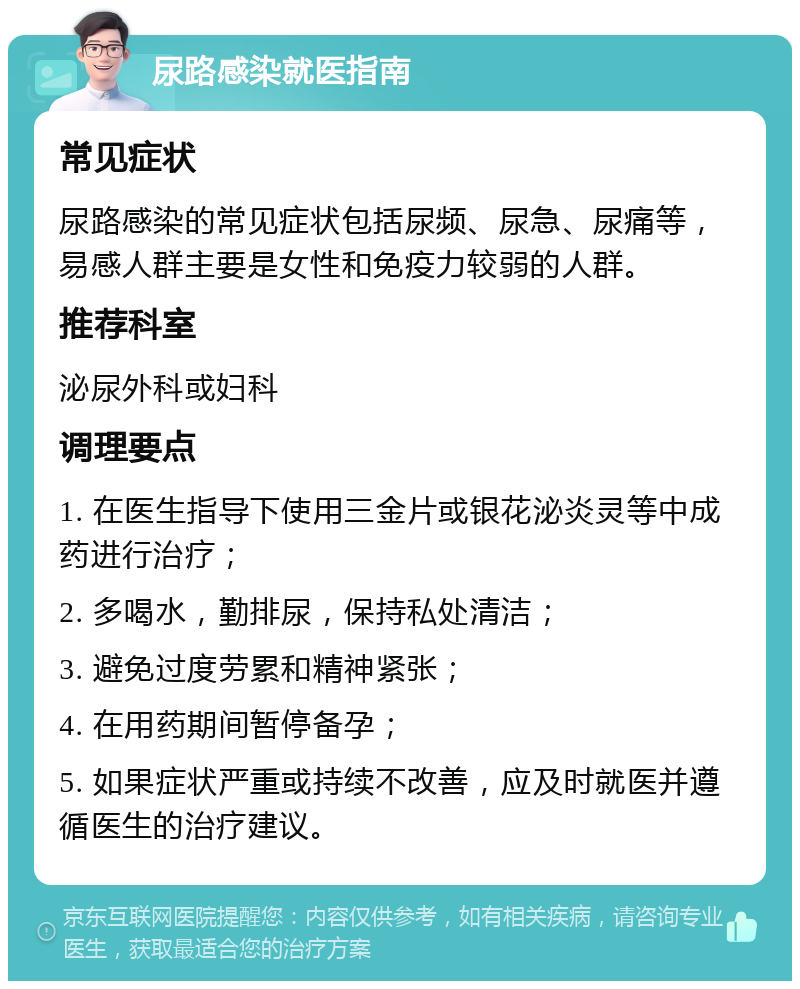 尿路感染就医指南 常见症状 尿路感染的常见症状包括尿频、尿急、尿痛等，易感人群主要是女性和免疫力较弱的人群。 推荐科室 泌尿外科或妇科 调理要点 1. 在医生指导下使用三金片或银花泌炎灵等中成药进行治疗； 2. 多喝水，勤排尿，保持私处清洁； 3. 避免过度劳累和精神紧张； 4. 在用药期间暂停备孕； 5. 如果症状严重或持续不改善，应及时就医并遵循医生的治疗建议。