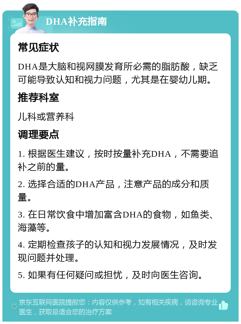 DHA补充指南 常见症状 DHA是大脑和视网膜发育所必需的脂肪酸，缺乏可能导致认知和视力问题，尤其是在婴幼儿期。 推荐科室 儿科或营养科 调理要点 1. 根据医生建议，按时按量补充DHA，不需要追补之前的量。 2. 选择合适的DHA产品，注意产品的成分和质量。 3. 在日常饮食中增加富含DHA的食物，如鱼类、海藻等。 4. 定期检查孩子的认知和视力发展情况，及时发现问题并处理。 5. 如果有任何疑问或担忧，及时向医生咨询。