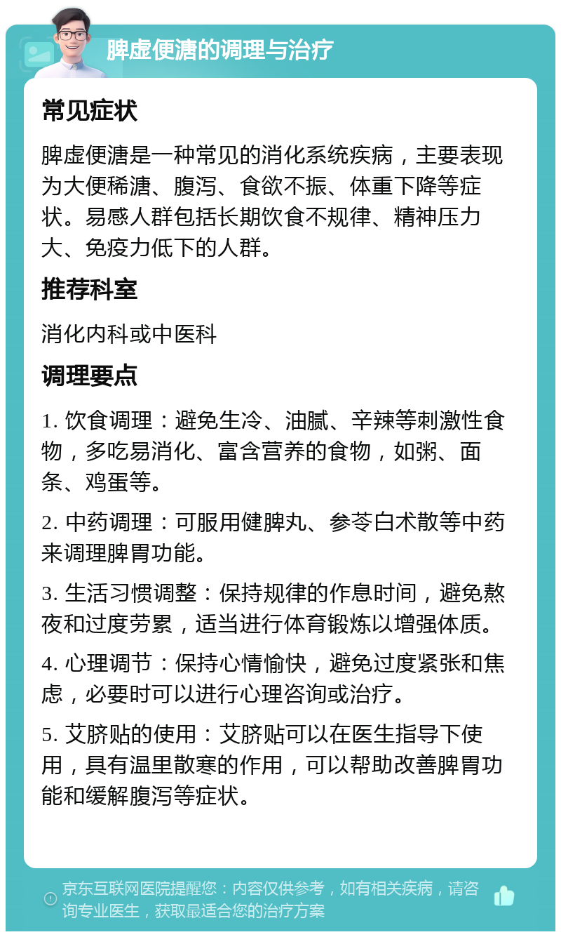 脾虚便溏的调理与治疗 常见症状 脾虚便溏是一种常见的消化系统疾病，主要表现为大便稀溏、腹泻、食欲不振、体重下降等症状。易感人群包括长期饮食不规律、精神压力大、免疫力低下的人群。 推荐科室 消化内科或中医科 调理要点 1. 饮食调理：避免生冷、油腻、辛辣等刺激性食物，多吃易消化、富含营养的食物，如粥、面条、鸡蛋等。 2. 中药调理：可服用健脾丸、参苓白术散等中药来调理脾胃功能。 3. 生活习惯调整：保持规律的作息时间，避免熬夜和过度劳累，适当进行体育锻炼以增强体质。 4. 心理调节：保持心情愉快，避免过度紧张和焦虑，必要时可以进行心理咨询或治疗。 5. 艾脐贴的使用：艾脐贴可以在医生指导下使用，具有温里散寒的作用，可以帮助改善脾胃功能和缓解腹泻等症状。