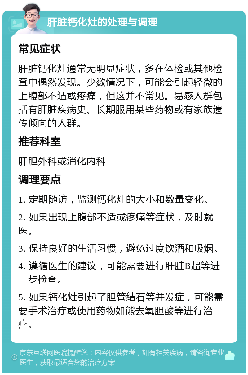 肝脏钙化灶的处理与调理 常见症状 肝脏钙化灶通常无明显症状，多在体检或其他检查中偶然发现。少数情况下，可能会引起轻微的上腹部不适或疼痛，但这并不常见。易感人群包括有肝脏疾病史、长期服用某些药物或有家族遗传倾向的人群。 推荐科室 肝胆外科或消化内科 调理要点 1. 定期随访，监测钙化灶的大小和数量变化。 2. 如果出现上腹部不适或疼痛等症状，及时就医。 3. 保持良好的生活习惯，避免过度饮酒和吸烟。 4. 遵循医生的建议，可能需要进行肝脏B超等进一步检查。 5. 如果钙化灶引起了胆管结石等并发症，可能需要手术治疗或使用药物如熊去氧胆酸等进行治疗。