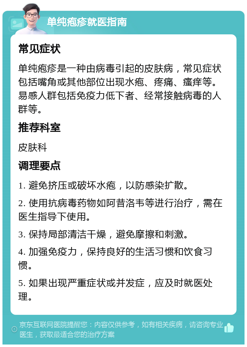 单纯疱疹就医指南 常见症状 单纯疱疹是一种由病毒引起的皮肤病，常见症状包括嘴角或其他部位出现水疱、疼痛、瘙痒等。易感人群包括免疫力低下者、经常接触病毒的人群等。 推荐科室 皮肤科 调理要点 1. 避免挤压或破坏水疱，以防感染扩散。 2. 使用抗病毒药物如阿昔洛韦等进行治疗，需在医生指导下使用。 3. 保持局部清洁干燥，避免摩擦和刺激。 4. 加强免疫力，保持良好的生活习惯和饮食习惯。 5. 如果出现严重症状或并发症，应及时就医处理。