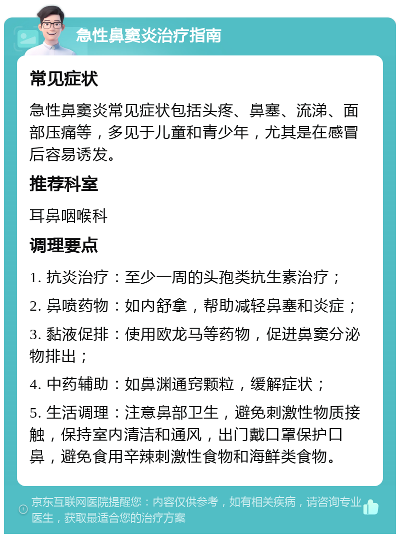 急性鼻窦炎治疗指南 常见症状 急性鼻窦炎常见症状包括头疼、鼻塞、流涕、面部压痛等，多见于儿童和青少年，尤其是在感冒后容易诱发。 推荐科室 耳鼻咽喉科 调理要点 1. 抗炎治疗：至少一周的头孢类抗生素治疗； 2. 鼻喷药物：如内舒拿，帮助减轻鼻塞和炎症； 3. 黏液促排：使用欧龙马等药物，促进鼻窦分泌物排出； 4. 中药辅助：如鼻渊通窍颗粒，缓解症状； 5. 生活调理：注意鼻部卫生，避免刺激性物质接触，保持室内清洁和通风，出门戴口罩保护口鼻，避免食用辛辣刺激性食物和海鲜类食物。