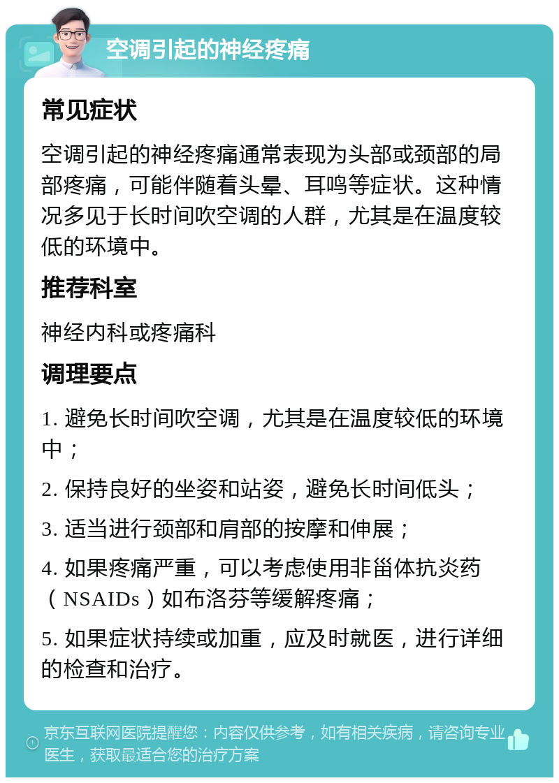 空调引起的神经疼痛 常见症状 空调引起的神经疼痛通常表现为头部或颈部的局部疼痛，可能伴随着头晕、耳鸣等症状。这种情况多见于长时间吹空调的人群，尤其是在温度较低的环境中。 推荐科室 神经内科或疼痛科 调理要点 1. 避免长时间吹空调，尤其是在温度较低的环境中； 2. 保持良好的坐姿和站姿，避免长时间低头； 3. 适当进行颈部和肩部的按摩和伸展； 4. 如果疼痛严重，可以考虑使用非甾体抗炎药（NSAIDs）如布洛芬等缓解疼痛； 5. 如果症状持续或加重，应及时就医，进行详细的检查和治疗。