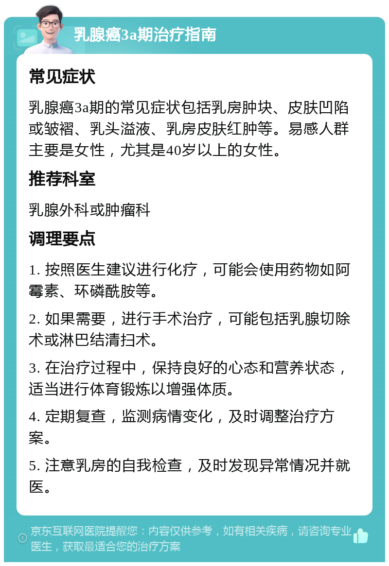 乳腺癌3a期治疗指南 常见症状 乳腺癌3a期的常见症状包括乳房肿块、皮肤凹陷或皱褶、乳头溢液、乳房皮肤红肿等。易感人群主要是女性，尤其是40岁以上的女性。 推荐科室 乳腺外科或肿瘤科 调理要点 1. 按照医生建议进行化疗，可能会使用药物如阿霉素、环磷酰胺等。 2. 如果需要，进行手术治疗，可能包括乳腺切除术或淋巴结清扫术。 3. 在治疗过程中，保持良好的心态和营养状态，适当进行体育锻炼以增强体质。 4. 定期复查，监测病情变化，及时调整治疗方案。 5. 注意乳房的自我检查，及时发现异常情况并就医。