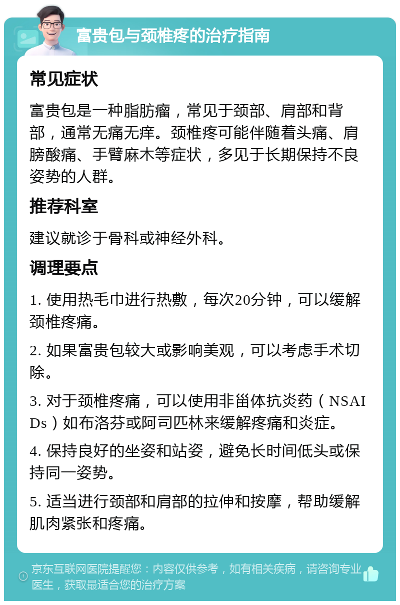 富贵包与颈椎疼的治疗指南 常见症状 富贵包是一种脂肪瘤，常见于颈部、肩部和背部，通常无痛无痒。颈椎疼可能伴随着头痛、肩膀酸痛、手臂麻木等症状，多见于长期保持不良姿势的人群。 推荐科室 建议就诊于骨科或神经外科。 调理要点 1. 使用热毛巾进行热敷，每次20分钟，可以缓解颈椎疼痛。 2. 如果富贵包较大或影响美观，可以考虑手术切除。 3. 对于颈椎疼痛，可以使用非甾体抗炎药（NSAIDs）如布洛芬或阿司匹林来缓解疼痛和炎症。 4. 保持良好的坐姿和站姿，避免长时间低头或保持同一姿势。 5. 适当进行颈部和肩部的拉伸和按摩，帮助缓解肌肉紧张和疼痛。