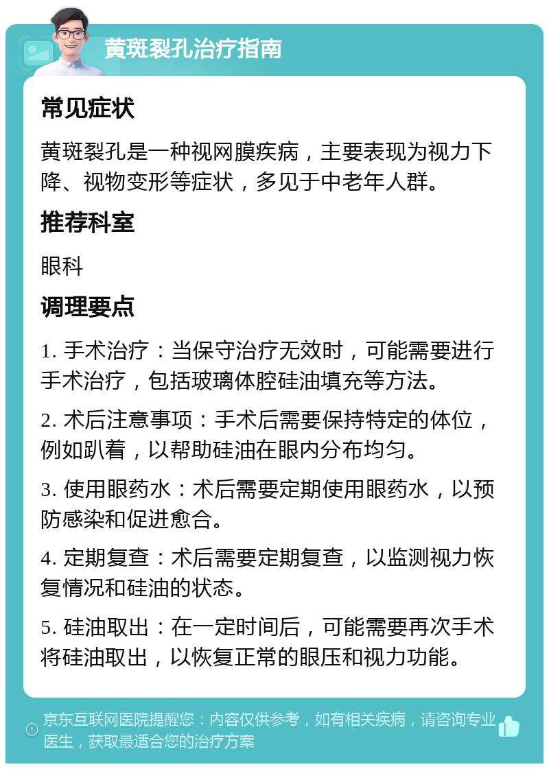 黄斑裂孔治疗指南 常见症状 黄斑裂孔是一种视网膜疾病，主要表现为视力下降、视物变形等症状，多见于中老年人群。 推荐科室 眼科 调理要点 1. 手术治疗：当保守治疗无效时，可能需要进行手术治疗，包括玻璃体腔硅油填充等方法。 2. 术后注意事项：手术后需要保持特定的体位，例如趴着，以帮助硅油在眼内分布均匀。 3. 使用眼药水：术后需要定期使用眼药水，以预防感染和促进愈合。 4. 定期复查：术后需要定期复查，以监测视力恢复情况和硅油的状态。 5. 硅油取出：在一定时间后，可能需要再次手术将硅油取出，以恢复正常的眼压和视力功能。