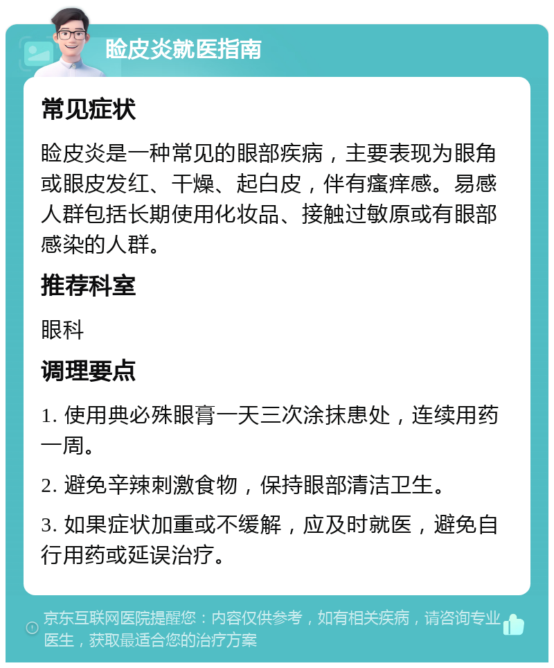 睑皮炎就医指南 常见症状 睑皮炎是一种常见的眼部疾病，主要表现为眼角或眼皮发红、干燥、起白皮，伴有瘙痒感。易感人群包括长期使用化妆品、接触过敏原或有眼部感染的人群。 推荐科室 眼科 调理要点 1. 使用典必殊眼膏一天三次涂抹患处，连续用药一周。 2. 避免辛辣刺激食物，保持眼部清洁卫生。 3. 如果症状加重或不缓解，应及时就医，避免自行用药或延误治疗。