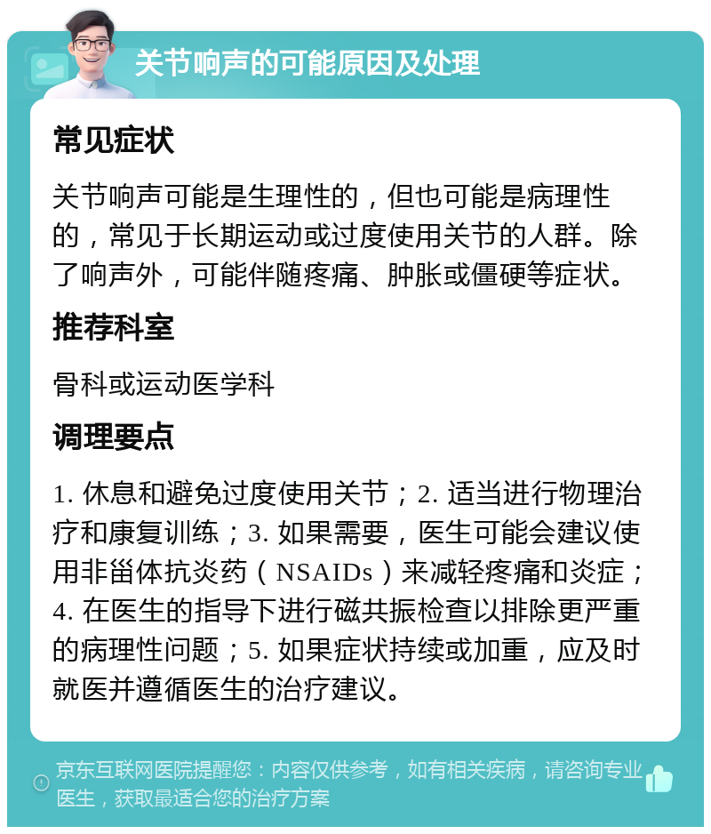 关节响声的可能原因及处理 常见症状 关节响声可能是生理性的，但也可能是病理性的，常见于长期运动或过度使用关节的人群。除了响声外，可能伴随疼痛、肿胀或僵硬等症状。 推荐科室 骨科或运动医学科 调理要点 1. 休息和避免过度使用关节；2. 适当进行物理治疗和康复训练；3. 如果需要，医生可能会建议使用非甾体抗炎药（NSAIDs）来减轻疼痛和炎症；4. 在医生的指导下进行磁共振检查以排除更严重的病理性问题；5. 如果症状持续或加重，应及时就医并遵循医生的治疗建议。