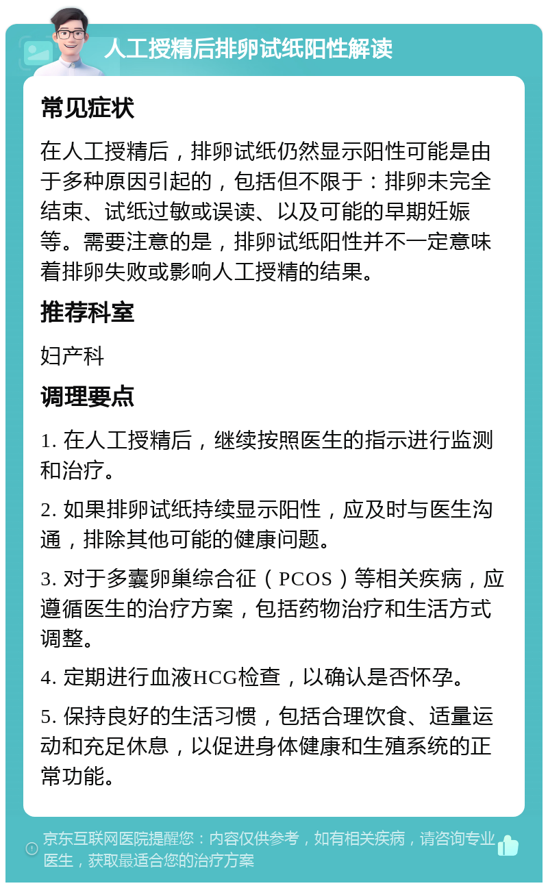 人工授精后排卵试纸阳性解读 常见症状 在人工授精后，排卵试纸仍然显示阳性可能是由于多种原因引起的，包括但不限于：排卵未完全结束、试纸过敏或误读、以及可能的早期妊娠等。需要注意的是，排卵试纸阳性并不一定意味着排卵失败或影响人工授精的结果。 推荐科室 妇产科 调理要点 1. 在人工授精后，继续按照医生的指示进行监测和治疗。 2. 如果排卵试纸持续显示阳性，应及时与医生沟通，排除其他可能的健康问题。 3. 对于多囊卵巢综合征（PCOS）等相关疾病，应遵循医生的治疗方案，包括药物治疗和生活方式调整。 4. 定期进行血液HCG检查，以确认是否怀孕。 5. 保持良好的生活习惯，包括合理饮食、适量运动和充足休息，以促进身体健康和生殖系统的正常功能。