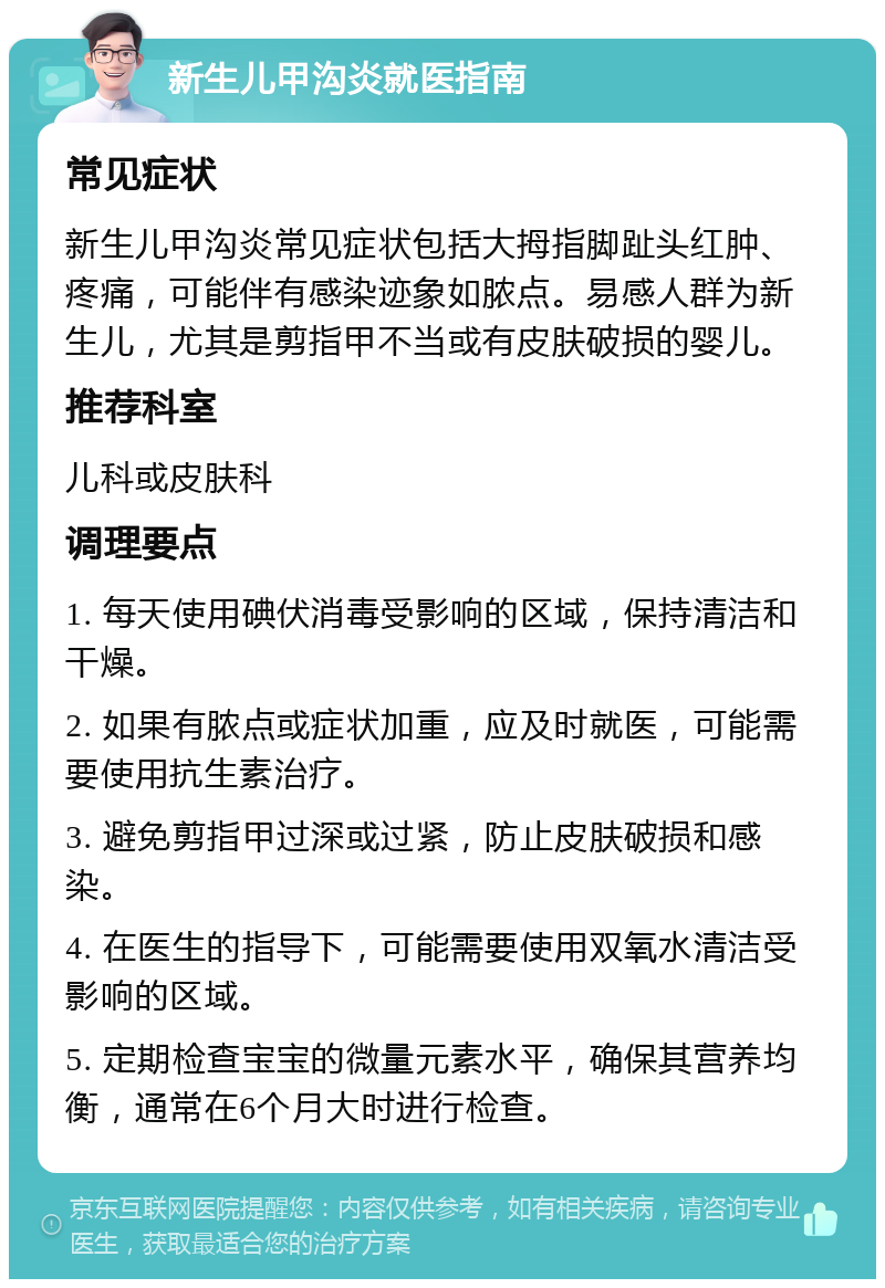 新生儿甲沟炎就医指南 常见症状 新生儿甲沟炎常见症状包括大拇指脚趾头红肿、疼痛，可能伴有感染迹象如脓点。易感人群为新生儿，尤其是剪指甲不当或有皮肤破损的婴儿。 推荐科室 儿科或皮肤科 调理要点 1. 每天使用碘伏消毒受影响的区域，保持清洁和干燥。 2. 如果有脓点或症状加重，应及时就医，可能需要使用抗生素治疗。 3. 避免剪指甲过深或过紧，防止皮肤破损和感染。 4. 在医生的指导下，可能需要使用双氧水清洁受影响的区域。 5. 定期检查宝宝的微量元素水平，确保其营养均衡，通常在6个月大时进行检查。