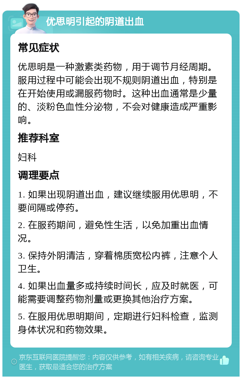 优思明引起的阴道出血 常见症状 优思明是一种激素类药物，用于调节月经周期。服用过程中可能会出现不规则阴道出血，特别是在开始使用或漏服药物时。这种出血通常是少量的、淡粉色血性分泌物，不会对健康造成严重影响。 推荐科室 妇科 调理要点 1. 如果出现阴道出血，建议继续服用优思明，不要间隔或停药。 2. 在服药期间，避免性生活，以免加重出血情况。 3. 保持外阴清洁，穿着棉质宽松内裤，注意个人卫生。 4. 如果出血量多或持续时间长，应及时就医，可能需要调整药物剂量或更换其他治疗方案。 5. 在服用优思明期间，定期进行妇科检查，监测身体状况和药物效果。