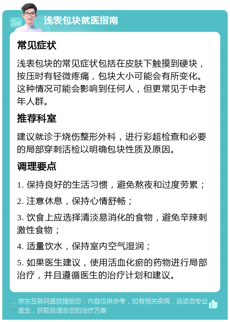 浅表包块就医指南 常见症状 浅表包块的常见症状包括在皮肤下触摸到硬块，按压时有轻微疼痛，包块大小可能会有所变化。这种情况可能会影响到任何人，但更常见于中老年人群。 推荐科室 建议就诊于烧伤整形外科，进行彩超检查和必要的局部穿刺活检以明确包块性质及原因。 调理要点 1. 保持良好的生活习惯，避免熬夜和过度劳累； 2. 注意休息，保持心情舒畅； 3. 饮食上应选择清淡易消化的食物，避免辛辣刺激性食物； 4. 适量饮水，保持室内空气湿润； 5. 如果医生建议，使用活血化瘀的药物进行局部治疗，并且遵循医生的治疗计划和建议。