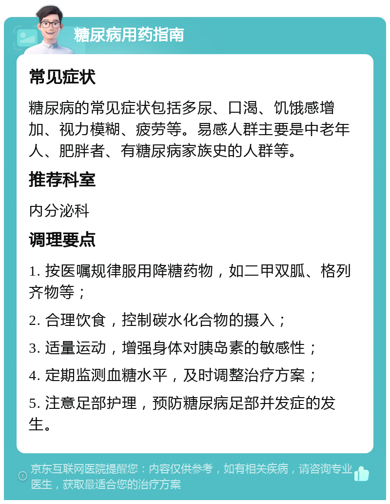 糖尿病用药指南 常见症状 糖尿病的常见症状包括多尿、口渴、饥饿感增加、视力模糊、疲劳等。易感人群主要是中老年人、肥胖者、有糖尿病家族史的人群等。 推荐科室 内分泌科 调理要点 1. 按医嘱规律服用降糖药物，如二甲双胍、格列齐物等； 2. 合理饮食，控制碳水化合物的摄入； 3. 适量运动，增强身体对胰岛素的敏感性； 4. 定期监测血糖水平，及时调整治疗方案； 5. 注意足部护理，预防糖尿病足部并发症的发生。