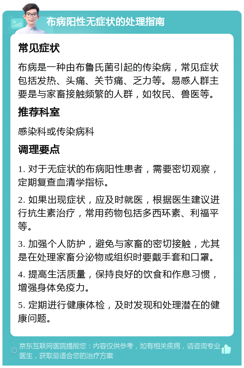 布病阳性无症状的处理指南 常见症状 布病是一种由布鲁氏菌引起的传染病，常见症状包括发热、头痛、关节痛、乏力等。易感人群主要是与家畜接触频繁的人群，如牧民、兽医等。 推荐科室 感染科或传染病科 调理要点 1. 对于无症状的布病阳性患者，需要密切观察，定期复查血清学指标。 2. 如果出现症状，应及时就医，根据医生建议进行抗生素治疗，常用药物包括多西环素、利福平等。 3. 加强个人防护，避免与家畜的密切接触，尤其是在处理家畜分泌物或组织时要戴手套和口罩。 4. 提高生活质量，保持良好的饮食和作息习惯，增强身体免疫力。 5. 定期进行健康体检，及时发现和处理潜在的健康问题。