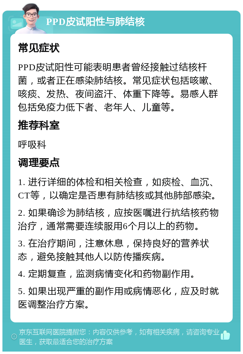 PPD皮试阳性与肺结核 常见症状 PPD皮试阳性可能表明患者曾经接触过结核杆菌，或者正在感染肺结核。常见症状包括咳嗽、咳痰、发热、夜间盗汗、体重下降等。易感人群包括免疫力低下者、老年人、儿童等。 推荐科室 呼吸科 调理要点 1. 进行详细的体检和相关检查，如痰检、血沉、CT等，以确定是否患有肺结核或其他肺部感染。 2. 如果确诊为肺结核，应按医嘱进行抗结核药物治疗，通常需要连续服用6个月以上的药物。 3. 在治疗期间，注意休息，保持良好的营养状态，避免接触其他人以防传播疾病。 4. 定期复查，监测病情变化和药物副作用。 5. 如果出现严重的副作用或病情恶化，应及时就医调整治疗方案。