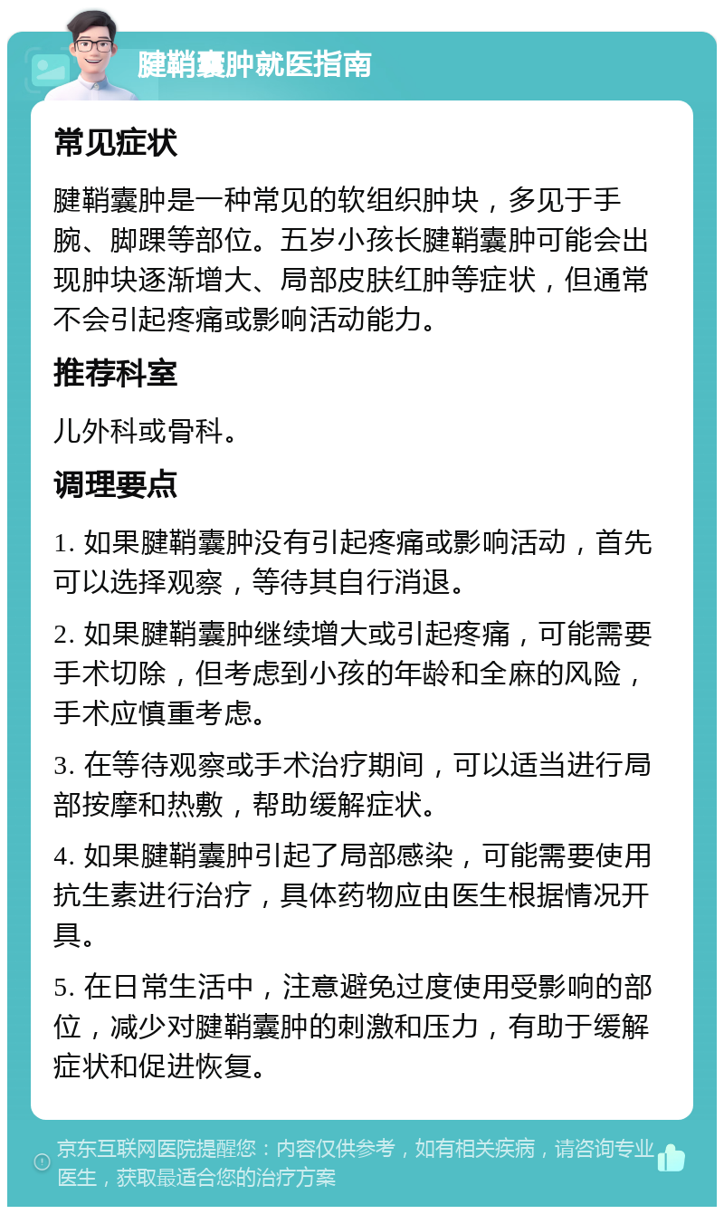 腱鞘囊肿就医指南 常见症状 腱鞘囊肿是一种常见的软组织肿块，多见于手腕、脚踝等部位。五岁小孩长腱鞘囊肿可能会出现肿块逐渐增大、局部皮肤红肿等症状，但通常不会引起疼痛或影响活动能力。 推荐科室 儿外科或骨科。 调理要点 1. 如果腱鞘囊肿没有引起疼痛或影响活动，首先可以选择观察，等待其自行消退。 2. 如果腱鞘囊肿继续增大或引起疼痛，可能需要手术切除，但考虑到小孩的年龄和全麻的风险，手术应慎重考虑。 3. 在等待观察或手术治疗期间，可以适当进行局部按摩和热敷，帮助缓解症状。 4. 如果腱鞘囊肿引起了局部感染，可能需要使用抗生素进行治疗，具体药物应由医生根据情况开具。 5. 在日常生活中，注意避免过度使用受影响的部位，减少对腱鞘囊肿的刺激和压力，有助于缓解症状和促进恢复。