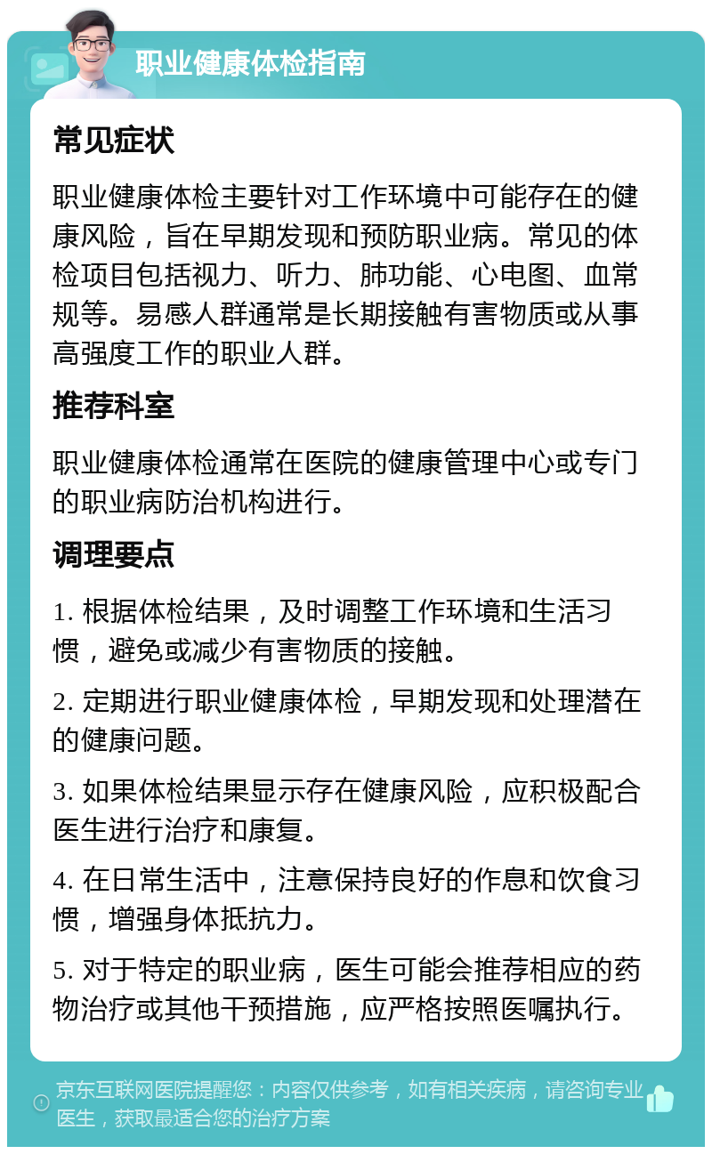 职业健康体检指南 常见症状 职业健康体检主要针对工作环境中可能存在的健康风险，旨在早期发现和预防职业病。常见的体检项目包括视力、听力、肺功能、心电图、血常规等。易感人群通常是长期接触有害物质或从事高强度工作的职业人群。 推荐科室 职业健康体检通常在医院的健康管理中心或专门的职业病防治机构进行。 调理要点 1. 根据体检结果，及时调整工作环境和生活习惯，避免或减少有害物质的接触。 2. 定期进行职业健康体检，早期发现和处理潜在的健康问题。 3. 如果体检结果显示存在健康风险，应积极配合医生进行治疗和康复。 4. 在日常生活中，注意保持良好的作息和饮食习惯，增强身体抵抗力。 5. 对于特定的职业病，医生可能会推荐相应的药物治疗或其他干预措施，应严格按照医嘱执行。