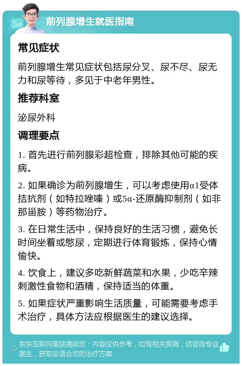 前列腺增生就医指南 常见症状 前列腺增生常见症状包括尿分叉、尿不尽、尿无力和尿等待，多见于中老年男性。 推荐科室 泌尿外科 调理要点 1. 首先进行前列腺彩超检查，排除其他可能的疾病。 2. 如果确诊为前列腺增生，可以考虑使用α1受体拮抗剂（如特拉唑嗪）或5α-还原酶抑制剂（如非那甾胺）等药物治疗。 3. 在日常生活中，保持良好的生活习惯，避免长时间坐着或憋尿，定期进行体育锻炼，保持心情愉快。 4. 饮食上，建议多吃新鲜蔬菜和水果，少吃辛辣刺激性食物和酒精，保持适当的体重。 5. 如果症状严重影响生活质量，可能需要考虑手术治疗，具体方法应根据医生的建议选择。