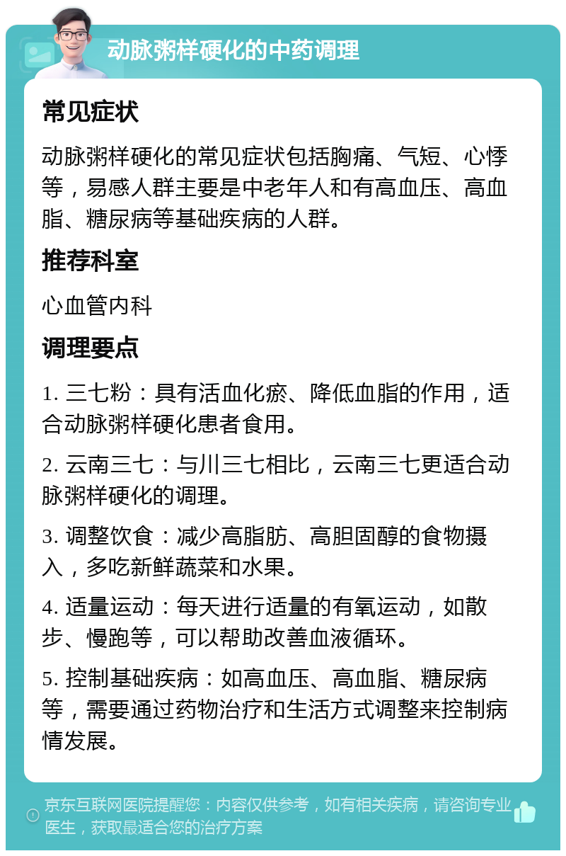 动脉粥样硬化的中药调理 常见症状 动脉粥样硬化的常见症状包括胸痛、气短、心悸等，易感人群主要是中老年人和有高血压、高血脂、糖尿病等基础疾病的人群。 推荐科室 心血管内科 调理要点 1. 三七粉：具有活血化瘀、降低血脂的作用，适合动脉粥样硬化患者食用。 2. 云南三七：与川三七相比，云南三七更适合动脉粥样硬化的调理。 3. 调整饮食：减少高脂肪、高胆固醇的食物摄入，多吃新鲜蔬菜和水果。 4. 适量运动：每天进行适量的有氧运动，如散步、慢跑等，可以帮助改善血液循环。 5. 控制基础疾病：如高血压、高血脂、糖尿病等，需要通过药物治疗和生活方式调整来控制病情发展。