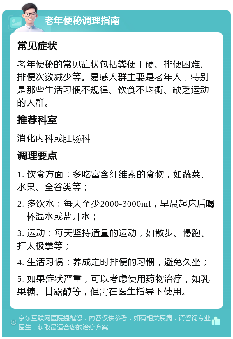 老年便秘调理指南 常见症状 老年便秘的常见症状包括粪便干硬、排便困难、排便次数减少等。易感人群主要是老年人，特别是那些生活习惯不规律、饮食不均衡、缺乏运动的人群。 推荐科室 消化内科或肛肠科 调理要点 1. 饮食方面：多吃富含纤维素的食物，如蔬菜、水果、全谷类等； 2. 多饮水：每天至少2000-3000ml，早晨起床后喝一杯温水或盐开水； 3. 运动：每天坚持适量的运动，如散步、慢跑、打太极拳等； 4. 生活习惯：养成定时排便的习惯，避免久坐； 5. 如果症状严重，可以考虑使用药物治疗，如乳果糖、甘露醇等，但需在医生指导下使用。