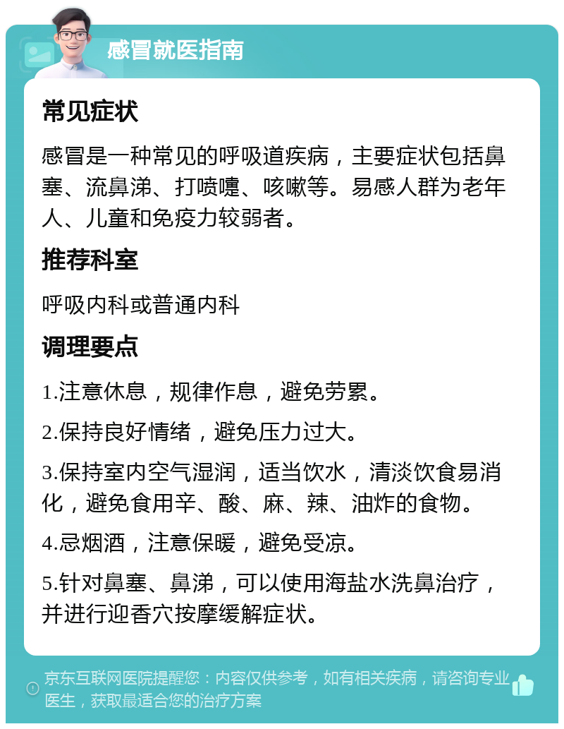 感冒就医指南 常见症状 感冒是一种常见的呼吸道疾病，主要症状包括鼻塞、流鼻涕、打喷嚏、咳嗽等。易感人群为老年人、儿童和免疫力较弱者。 推荐科室 呼吸内科或普通内科 调理要点 1.注意休息，规律作息，避免劳累。 2.保持良好情绪，避免压力过大。 3.保持室内空气湿润，适当饮水，清淡饮食易消化，避免食用辛、酸、麻、辣、油炸的食物。 4.忌烟酒，注意保暖，避免受凉。 5.针对鼻塞、鼻涕，可以使用海盐水洗鼻治疗，并进行迎香穴按摩缓解症状。