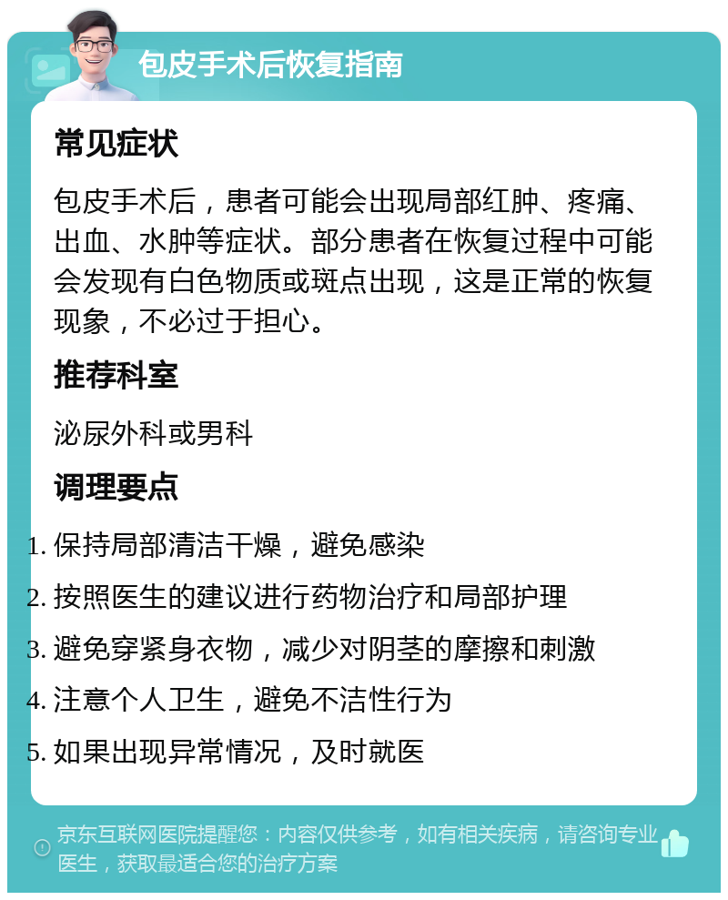 包皮手术后恢复指南 常见症状 包皮手术后，患者可能会出现局部红肿、疼痛、出血、水肿等症状。部分患者在恢复过程中可能会发现有白色物质或斑点出现，这是正常的恢复现象，不必过于担心。 推荐科室 泌尿外科或男科 调理要点 保持局部清洁干燥，避免感染 按照医生的建议进行药物治疗和局部护理 避免穿紧身衣物，减少对阴茎的摩擦和刺激 注意个人卫生，避免不洁性行为 如果出现异常情况，及时就医