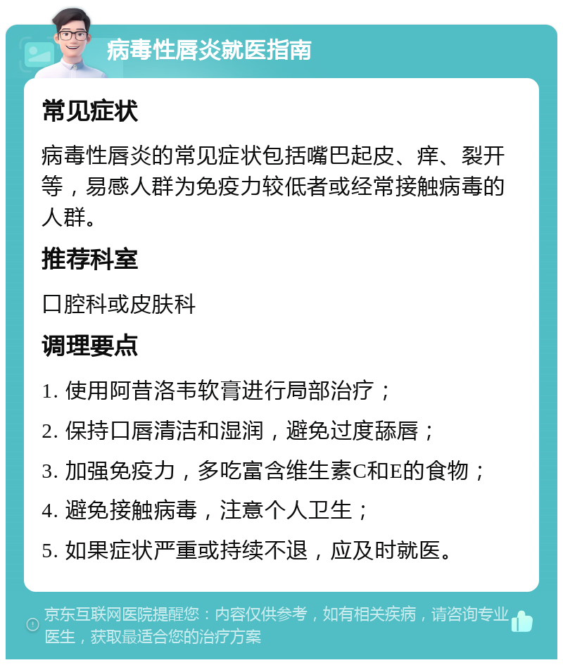 病毒性唇炎就医指南 常见症状 病毒性唇炎的常见症状包括嘴巴起皮、痒、裂开等，易感人群为免疫力较低者或经常接触病毒的人群。 推荐科室 口腔科或皮肤科 调理要点 1. 使用阿昔洛韦软膏进行局部治疗； 2. 保持口唇清洁和湿润，避免过度舔唇； 3. 加强免疫力，多吃富含维生素C和E的食物； 4. 避免接触病毒，注意个人卫生； 5. 如果症状严重或持续不退，应及时就医。