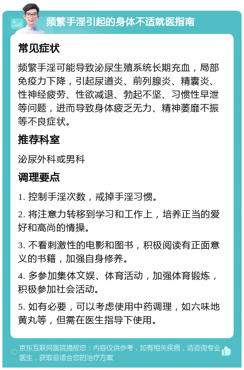 频繁手淫引起的身体不适就医指南 常见症状 频繁手淫可能导致泌尿生殖系统长期充血，局部免疫力下降，引起尿道炎、前列腺炎、精囊炎、性神经疲劳、性欲减退、勃起不坚、习惯性早泄等问题，进而导致身体疲乏无力、精神萎靡不振等不良症状。 推荐科室 泌尿外科或男科 调理要点 1. 控制手淫次数，戒掉手淫习惯。 2. 将注意力转移到学习和工作上，培养正当的爱好和高尚的情操。 3. 不看刺激性的电影和图书，积极阅读有正面意义的书籍，加强自身修养。 4. 多参加集体文娱、体育活动，加强体育锻炼，积极参加社会活动。 5. 如有必要，可以考虑使用中药调理，如六味地黄丸等，但需在医生指导下使用。