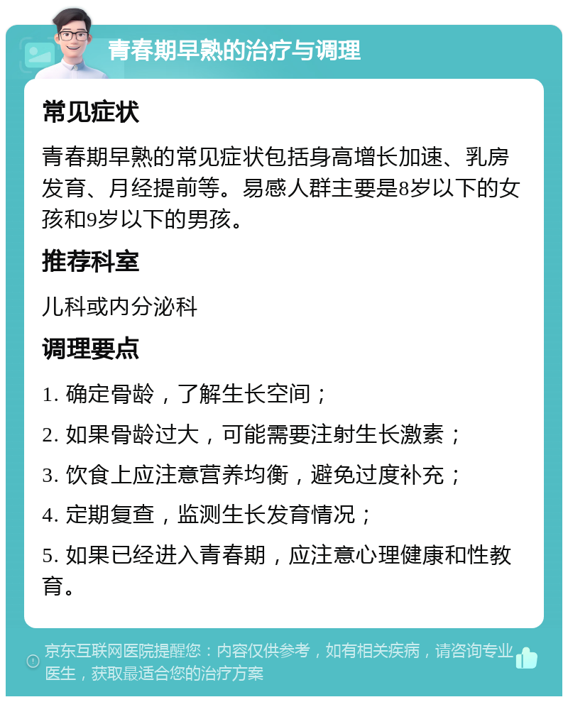 青春期早熟的治疗与调理 常见症状 青春期早熟的常见症状包括身高增长加速、乳房发育、月经提前等。易感人群主要是8岁以下的女孩和9岁以下的男孩。 推荐科室 儿科或内分泌科 调理要点 1. 确定骨龄，了解生长空间； 2. 如果骨龄过大，可能需要注射生长激素； 3. 饮食上应注意营养均衡，避免过度补充； 4. 定期复查，监测生长发育情况； 5. 如果已经进入青春期，应注意心理健康和性教育。