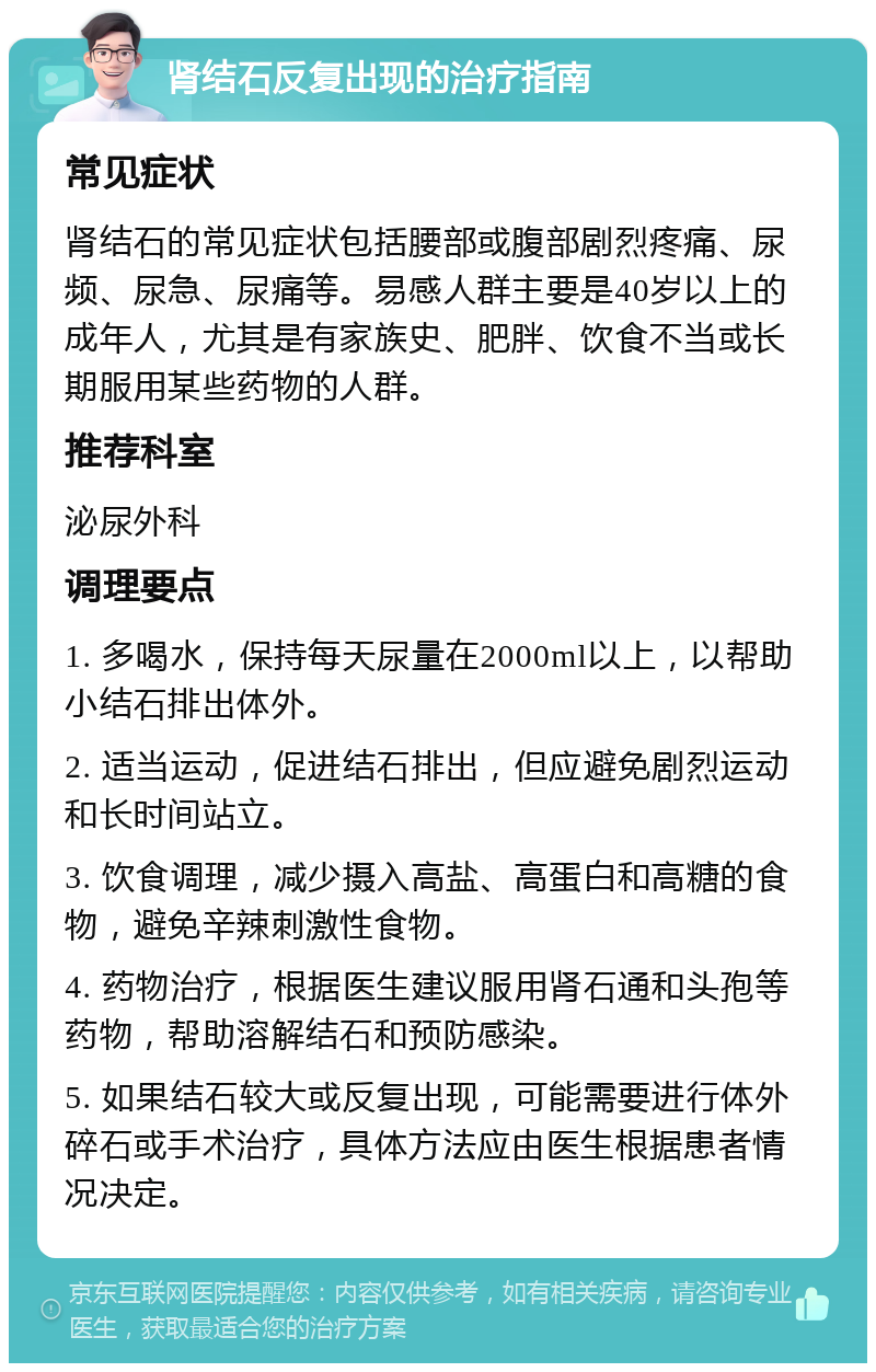 肾结石反复出现的治疗指南 常见症状 肾结石的常见症状包括腰部或腹部剧烈疼痛、尿频、尿急、尿痛等。易感人群主要是40岁以上的成年人，尤其是有家族史、肥胖、饮食不当或长期服用某些药物的人群。 推荐科室 泌尿外科 调理要点 1. 多喝水，保持每天尿量在2000ml以上，以帮助小结石排出体外。 2. 适当运动，促进结石排出，但应避免剧烈运动和长时间站立。 3. 饮食调理，减少摄入高盐、高蛋白和高糖的食物，避免辛辣刺激性食物。 4. 药物治疗，根据医生建议服用肾石通和头孢等药物，帮助溶解结石和预防感染。 5. 如果结石较大或反复出现，可能需要进行体外碎石或手术治疗，具体方法应由医生根据患者情况决定。