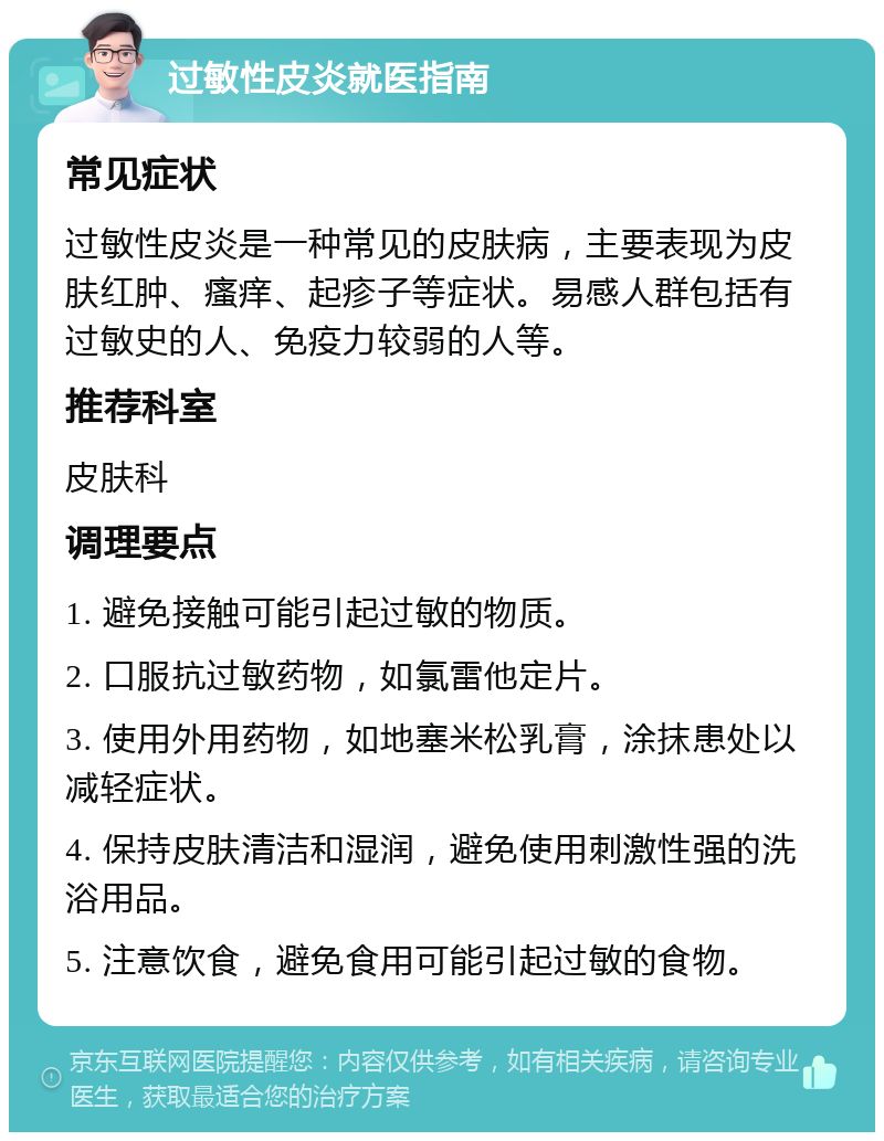 过敏性皮炎就医指南 常见症状 过敏性皮炎是一种常见的皮肤病，主要表现为皮肤红肿、瘙痒、起疹子等症状。易感人群包括有过敏史的人、免疫力较弱的人等。 推荐科室 皮肤科 调理要点 1. 避免接触可能引起过敏的物质。 2. 口服抗过敏药物，如氯雷他定片。 3. 使用外用药物，如地塞米松乳膏，涂抹患处以减轻症状。 4. 保持皮肤清洁和湿润，避免使用刺激性强的洗浴用品。 5. 注意饮食，避免食用可能引起过敏的食物。