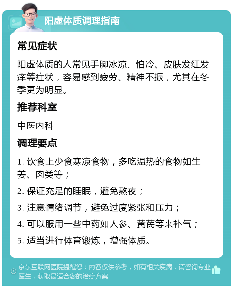 阳虚体质调理指南 常见症状 阳虚体质的人常见手脚冰凉、怕冷、皮肤发红发痒等症状，容易感到疲劳、精神不振，尤其在冬季更为明显。 推荐科室 中医内科 调理要点 1. 饮食上少食寒凉食物，多吃温热的食物如生姜、肉类等； 2. 保证充足的睡眠，避免熬夜； 3. 注意情绪调节，避免过度紧张和压力； 4. 可以服用一些中药如人参、黄芪等来补气； 5. 适当进行体育锻炼，增强体质。