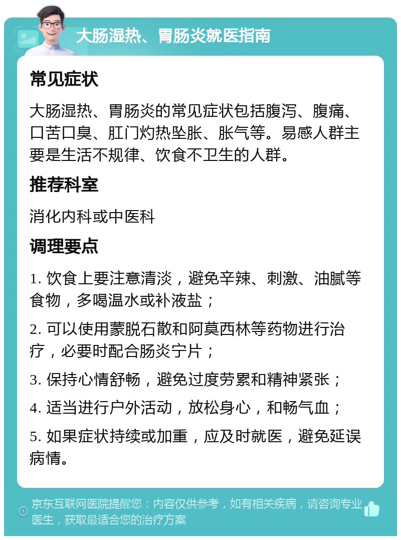 大肠湿热、胃肠炎就医指南 常见症状 大肠湿热、胃肠炎的常见症状包括腹泻、腹痛、口苦口臭、肛门灼热坠胀、胀气等。易感人群主要是生活不规律、饮食不卫生的人群。 推荐科室 消化内科或中医科 调理要点 1. 饮食上要注意清淡，避免辛辣、刺激、油腻等食物，多喝温水或补液盐； 2. 可以使用蒙脱石散和阿莫西林等药物进行治疗，必要时配合肠炎宁片； 3. 保持心情舒畅，避免过度劳累和精神紧张； 4. 适当进行户外活动，放松身心，和畅气血； 5. 如果症状持续或加重，应及时就医，避免延误病情。