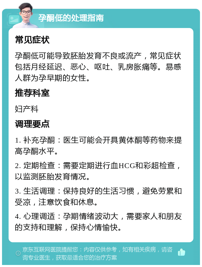 孕酮低的处理指南 常见症状 孕酮低可能导致胚胎发育不良或流产，常见症状包括月经延迟、恶心、呕吐、乳房胀痛等。易感人群为孕早期的女性。 推荐科室 妇产科 调理要点 1. 补充孕酮：医生可能会开具黄体酮等药物来提高孕酮水平。 2. 定期检查：需要定期进行血HCG和彩超检查，以监测胚胎发育情况。 3. 生活调理：保持良好的生活习惯，避免劳累和受凉，注意饮食和休息。 4. 心理调适：孕期情绪波动大，需要家人和朋友的支持和理解，保持心情愉快。