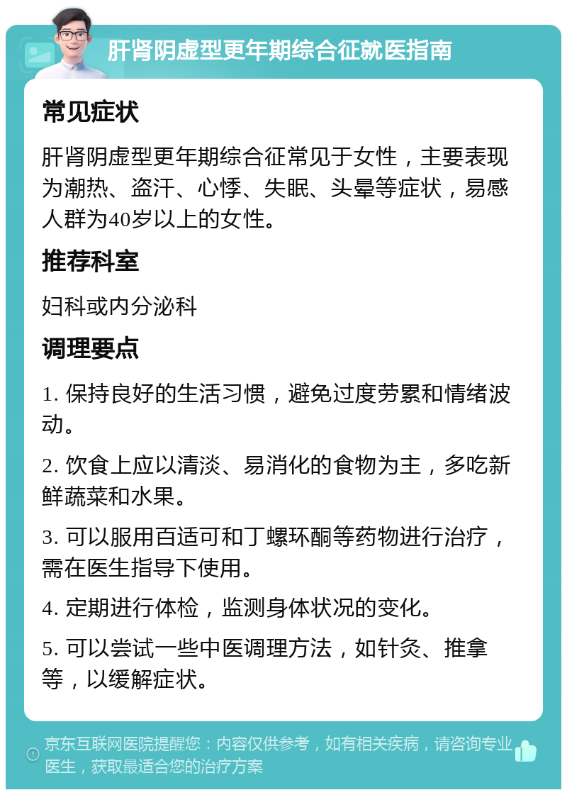 肝肾阴虚型更年期综合征就医指南 常见症状 肝肾阴虚型更年期综合征常见于女性，主要表现为潮热、盗汗、心悸、失眠、头晕等症状，易感人群为40岁以上的女性。 推荐科室 妇科或内分泌科 调理要点 1. 保持良好的生活习惯，避免过度劳累和情绪波动。 2. 饮食上应以清淡、易消化的食物为主，多吃新鲜蔬菜和水果。 3. 可以服用百适可和丁螺环酮等药物进行治疗，需在医生指导下使用。 4. 定期进行体检，监测身体状况的变化。 5. 可以尝试一些中医调理方法，如针灸、推拿等，以缓解症状。