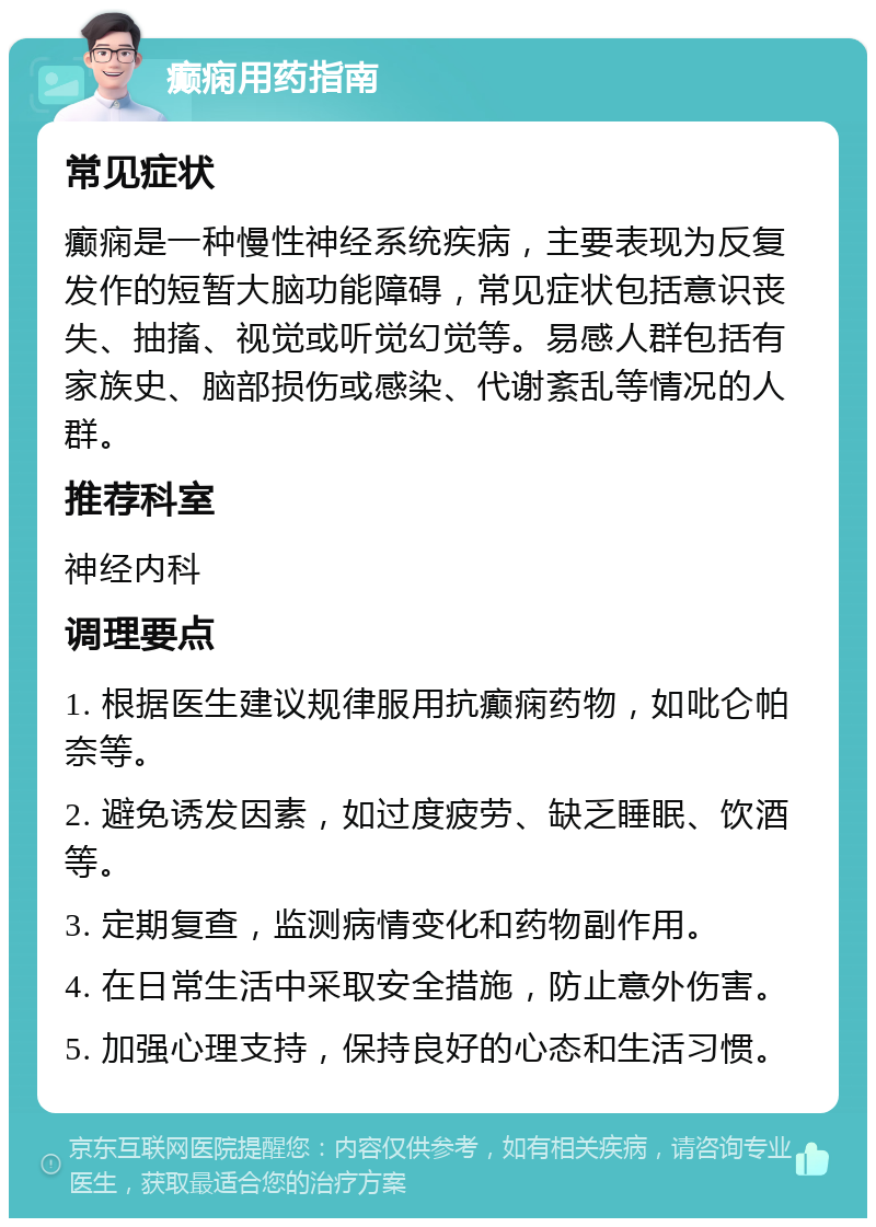 癫痫用药指南 常见症状 癫痫是一种慢性神经系统疾病，主要表现为反复发作的短暂大脑功能障碍，常见症状包括意识丧失、抽搐、视觉或听觉幻觉等。易感人群包括有家族史、脑部损伤或感染、代谢紊乱等情况的人群。 推荐科室 神经内科 调理要点 1. 根据医生建议规律服用抗癫痫药物，如吡仑帕奈等。 2. 避免诱发因素，如过度疲劳、缺乏睡眠、饮酒等。 3. 定期复查，监测病情变化和药物副作用。 4. 在日常生活中采取安全措施，防止意外伤害。 5. 加强心理支持，保持良好的心态和生活习惯。