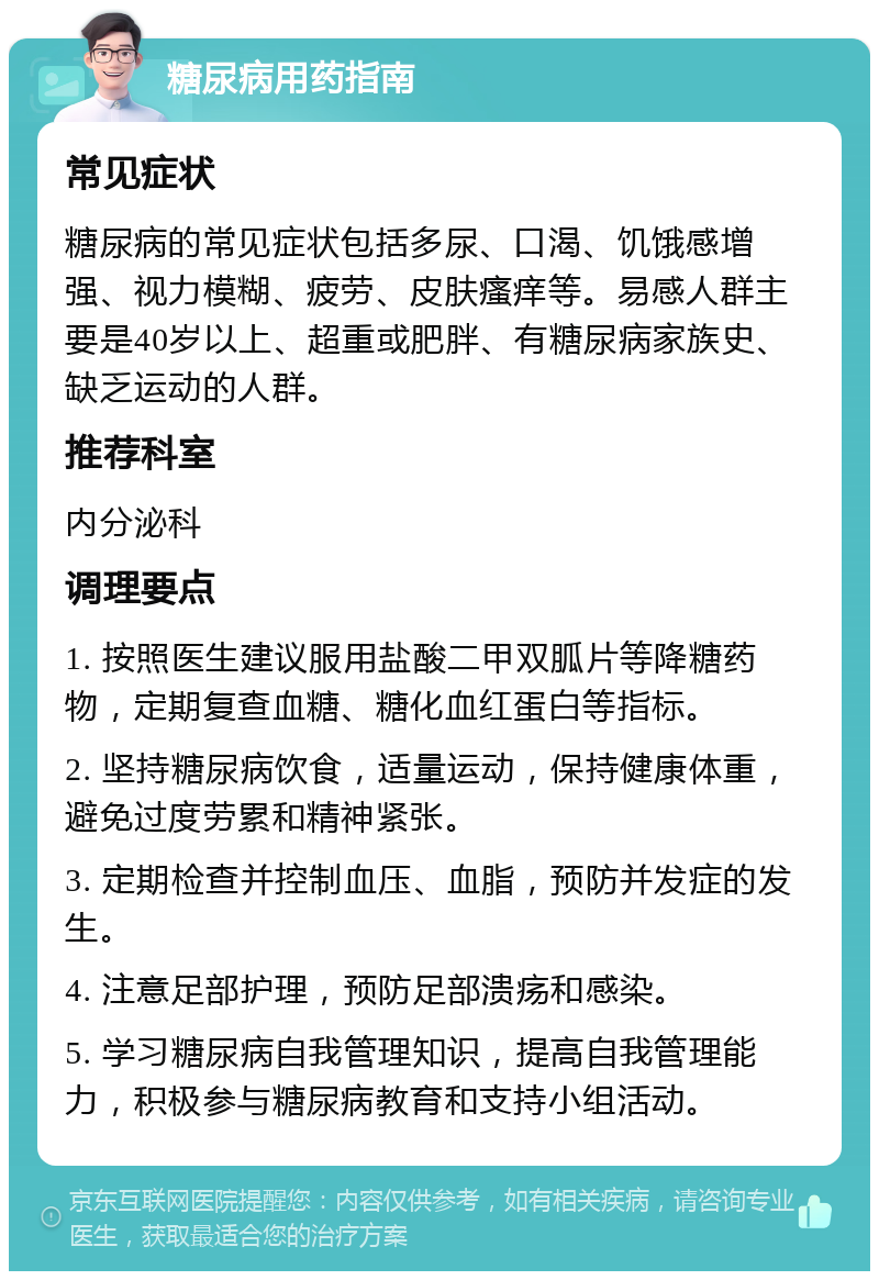 糖尿病用药指南 常见症状 糖尿病的常见症状包括多尿、口渴、饥饿感增强、视力模糊、疲劳、皮肤瘙痒等。易感人群主要是40岁以上、超重或肥胖、有糖尿病家族史、缺乏运动的人群。 推荐科室 内分泌科 调理要点 1. 按照医生建议服用盐酸二甲双胍片等降糖药物，定期复查血糖、糖化血红蛋白等指标。 2. 坚持糖尿病饮食，适量运动，保持健康体重，避免过度劳累和精神紧张。 3. 定期检查并控制血压、血脂，预防并发症的发生。 4. 注意足部护理，预防足部溃疡和感染。 5. 学习糖尿病自我管理知识，提高自我管理能力，积极参与糖尿病教育和支持小组活动。