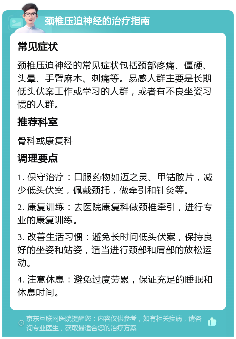 颈椎压迫神经的治疗指南 常见症状 颈椎压迫神经的常见症状包括颈部疼痛、僵硬、头晕、手臂麻木、刺痛等。易感人群主要是长期低头伏案工作或学习的人群，或者有不良坐姿习惯的人群。 推荐科室 骨科或康复科 调理要点 1. 保守治疗：口服药物如迈之灵、甲钴胺片，减少低头伏案，佩戴颈托，做牵引和针灸等。 2. 康复训练：去医院康复科做颈椎牵引，进行专业的康复训练。 3. 改善生活习惯：避免长时间低头伏案，保持良好的坐姿和站姿，适当进行颈部和肩部的放松运动。 4. 注意休息：避免过度劳累，保证充足的睡眠和休息时间。